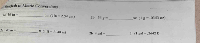 English to Metric Conversions 
1a 16in= _  cm(1in=2.54cm) 2b, 56g= _ Oz (1g=.0353oz)
_ 
2a 40m= _  ft(1ft=.3048m) 2b4gal= 1 (1gal=,2642l)