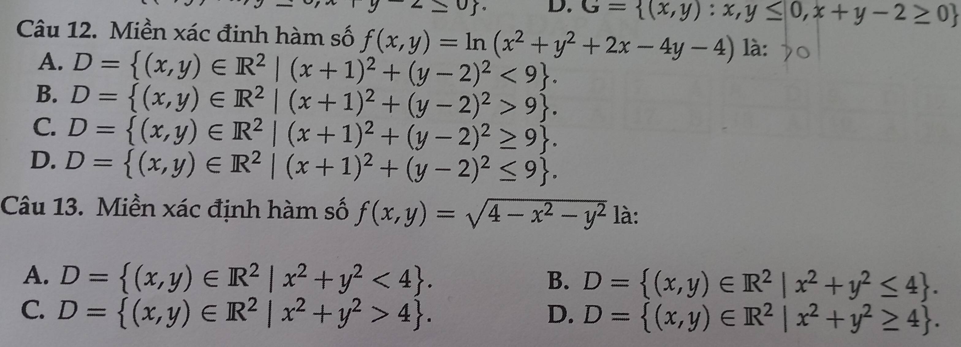 G= (x,y):x,y≤ 0,x+y-2≥ 0
Câu 12. Miền xác đinh hàm số f(x,y)=ln (x^2+y^2+2x-4y-4) là:
A. D= (x,y)∈ R^2|(x+1)^2+(y-2)^2<9.
B. D= (x,y)∈ R^2|(x+1)^2+(y-2)^2>9.
C. D= (x,y)∈ R^2|(x+1)^2+(y-2)^2≥ 9.
D. D= (x,y)∈ R^2|(x+1)^2+(y-2)^2≤ 9. 
Câu 13. Miền xác định hàm số f(x,y)=sqrt(4-x^2-y^2) là:
A. D= (x,y)∈ R^2|x^2+y^2<4. B. D= (x,y)∈ R^2|x^2+y^2≤ 4.
C. D= (x,y)∈ R^2|x^2+y^2>4. D. D= (x,y)∈ R^2|x^2+y^2≥ 4.