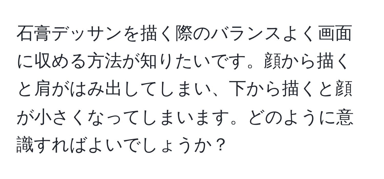 石膏デッサンを描く際のバランスよく画面に収める方法が知りたいです。顔から描くと肩がはみ出してしまい、下から描くと顔が小さくなってしまいます。どのように意識すればよいでしょうか？