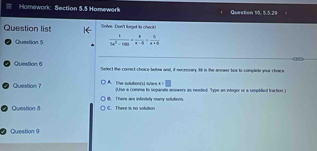 Homework: Section 5.5 Homework Question 10, 5.5:29 
Question list Solve Don't forget to check!
D Question 5
 1/5x^2-180 + 4/x-6 = 5/x+6 
Question 6
Select the correct choice below and, if necessary, fill in the answer box to complete your choice
A. The solution(s) is/are x=□
Question 7 (Use a comma to separate answers as needed. Type an integer or a simplified fraction )
B. There are infinitely many solutions.
Question 8 C. There is no solution
Question 9