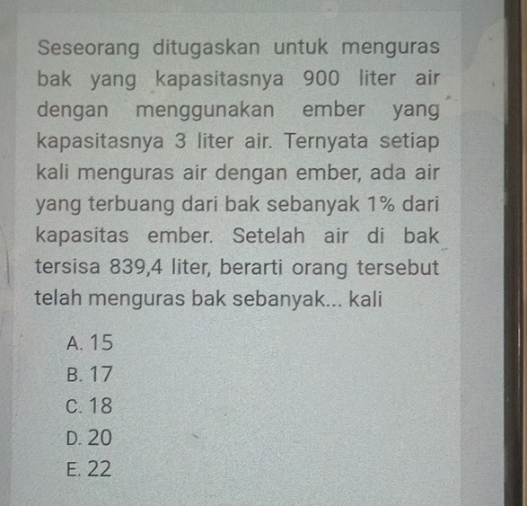 Seseorang ditugaskan untuk menguras
bak yang kapasitasnya 900 liter air
dengan menggunakan ember yang
kapasitasnya 3 liter air. Ternyata setiap
kali menguras air dengan ember, ada air
yang terbuang dari bak sebanyak 1% dari
kapasitas ember. Setelah air di bak
tersisa 839,4 liter, berarti orang tersebut
telah menguras bak sebanyak... kali
A. 15
B. 17
C. 18
D. 20
E. 22