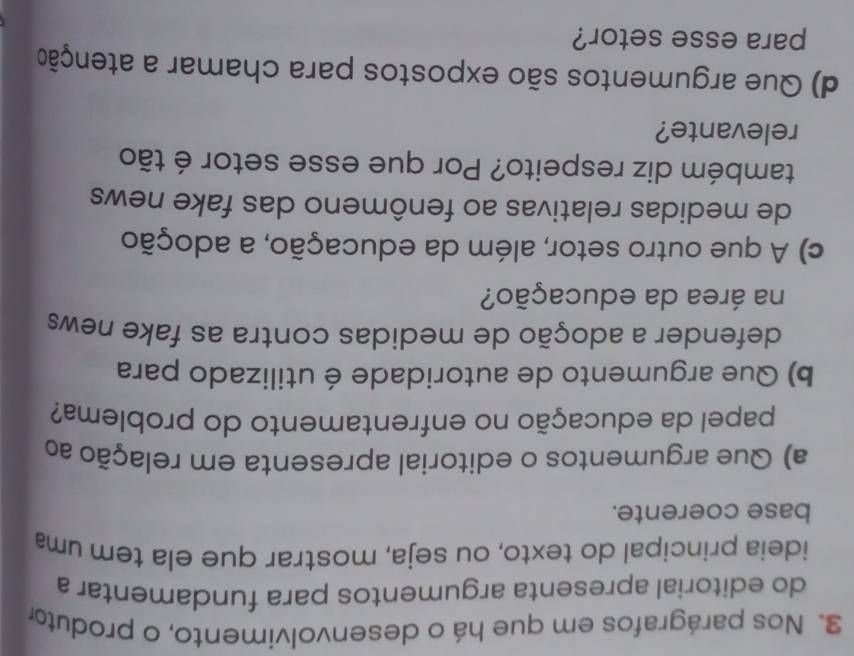 Nos parágrafos em que há o desenvolvimento, o produtor 
do editorial apresenta argumentos para fundamentar a 
ideia principal do texto, ou seja, mostrar que ela tem uma 
base coerente. 
a) Que argumentos o editorial apresenta em relação ao 
papel da educação no enfrentamento do problema? 
b) Que argumento de autoridade é utilizado para 
defender a adoção de medidas contra as fake news 
na área da educação? 
c) A que outro setor, além da educação, a adoção 
de medidas relativas ao fenômeno das fake news 
também diz respeito? Por que esse setor é tão 
relevante? 
d) Que argumentos são expostos para chamar a atenção 
para esse setor?