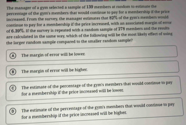 The manager of a gym selected a sample of 139 members at random to estimate the
percentage of the gym's members that would continue to pay for a membership if the price
increased. From the survey, the manager estimates that 82% of the gym's members would
continue to pay for a membership if the price increased, with an associated margin of error
of 6.39%. If the survey is repeated with a random sample of 278 members and the results
are calculated in the same way, which of the following will be the most likely effect of using
the larger random sample compared to the smaller random sample?
A) The margin of error will be lower.
B) The margin of error will be higher.
C) The estimate of the percentage of the gym's members that would continue to pay
for a membership if the price increased will be lower.
D) The estimate of the percentage of the gym's members that would continue to pay
for a membership if the price increased will be higher.