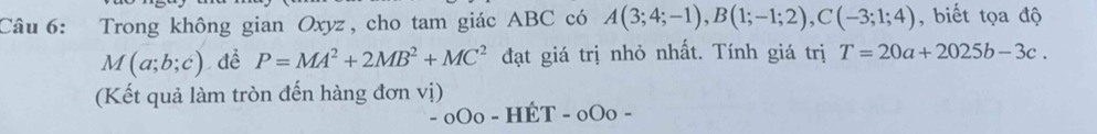 Trong không gian Oxyz , cho tam giác ABC có A(3;4;-1), B(1;-1;2), C(-3;1;4) , biết tọa độ
M(a;b;c) đề P=MA^2+2MB^2+MC^2 đạt giá trị nhỏ nhất. Tính giá trị T=20a+2025b-3c. 
(Kết quả làm tròn đến hàng đơn vị)
-_0O_0-Hhat ET-_0O_0-