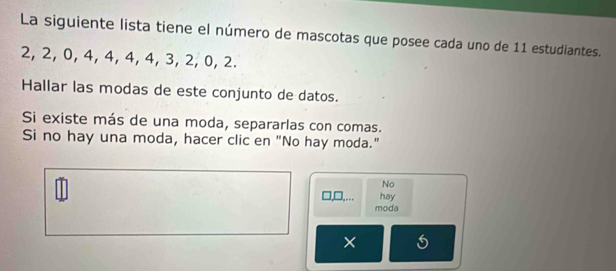 La siguiente lista tiene el número de mascotas que posee cada uno de 11 estudiantes.
2, 2, 0, 4, 4, 4, 4, 3, 2, 0, 2. 
Hallar las modas de este conjunto de datos. 
Si existe más de una moda, separarlas con comas. 
Si no hay una moda, hacer clic en "No hay moda." 
No 
hay 
moda 
×