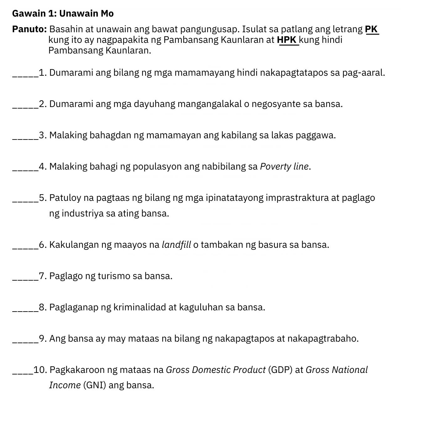 Gawain 1: Unawain Mo 
Panuto: Basahin at unawain ang bawat pangungusap. Isulat sa patlang ang letrang PK 
kung ito ay nagpapakita ng Pambansang Kaunlaran at HPK kung hindi 
Pambansang Kaunlaran. 
_1. Dumarami ang bilang ng mga mamamayang hindi nakapagtatapos sa pag-aaral. 
_2. Dumarami ang mga dayuhang mangangalakal o negosyante sa bansa. 
_3. Malaking bahagdan ng mamamayan ang kabilang sa lakas paggawa. 
_4. Malaking bahagi ng populasyon ang nabibilang sa Poverty line. 
_5. Patuloy na pagtaas ng bilang ng mga ipinatatayong imprastraktura at paglago 
ng industriya sa ating bansa. 
_6. Kakulangan ng maayos na landfill o tambakan ng basura sa bansa. 
_7. Paglago ng turismo sa bansa. 
_8. Paglaganap ng kriminalidad at kaguluhan sa bansa. 
_9. Ang bansa ay may mataas na bilang ng nakapagtapos at nakapagtrabaho. 
_10. Pagkakaroon ng mataas na Gross Domestic Product (GDP) at Gross National 
Income (GNI) ang bansa.