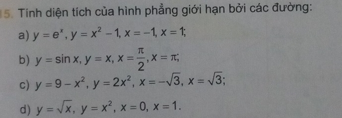 Tính diện tích của hình phẳng giới hạn bởi các đường: 
a) y=e^x, y=x^2-1, x=-1, x=1; 
b) y=sin x, y=x, x= π /2 , x=π; 
c) y=9-x^2, y=2x^2, x=-sqrt(3), x=sqrt(3); 
d) y=sqrt(x), y=x^2, x=0, x=1.