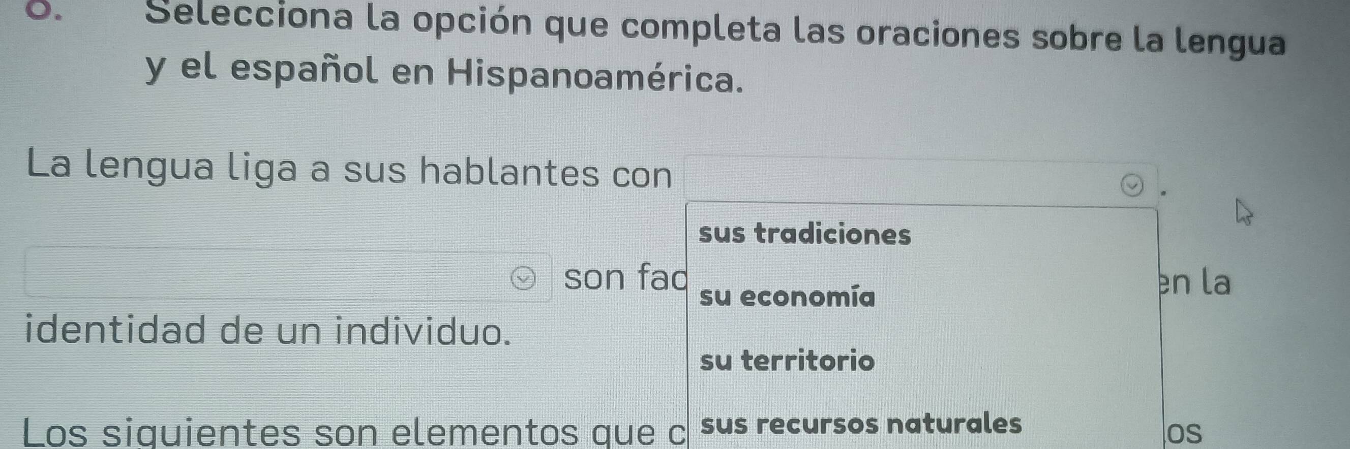 Selecciona la opción que completa las oraciones sobre la lengua
y el español en Hispanoamérica.
La lengua liga a sus hablantes con
sus tradiciones
son fad en la
su economía
identidad de un individuo.
su territorio
Los siquientes son elementos que c sus recursos naturales
os