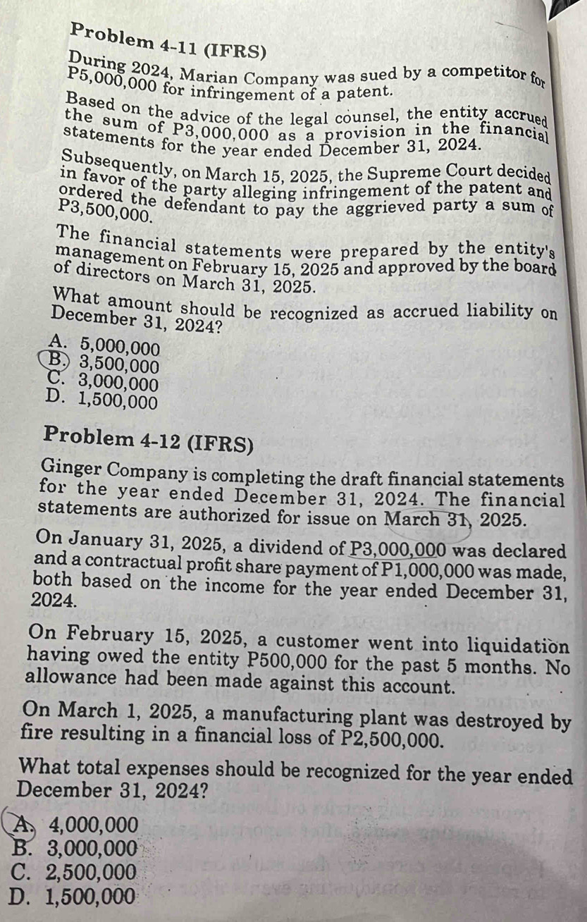 Problem 4-11 (IFRS)
During 2024, Marian Company was sued by a competitor for
P5,000,000 for infringement of a patent.
Based on the advice of the legal counsel, the entity accrued
the sum of P3,000,000 as a provision in the financial
statements for the year ended December 31, 2024.
Subsequently, on March 15, 2025, the Supreme Court decided
in favor of the party alleging infringement of the patent and 
ordered the defendant to pay the aggrieved party a sum of
P3,500,000.
The financial statements were prepared by the entity's
management on February 15, 2025 and approved by the board
of directors on March 31, 2025.
What amount should be recognized as accrued liability on
December 31, 2024?
A. 5,000,000
B. 3,500,000
C. 3,000,000
D. 1,500,000
Problem 4-12 (IFRS)
Ginger Company is completing the draft financial statements
for the year ended December 31, 2024. The financial
statements are authorized for issue on March 31, 2025.
On January 31, 2025, a dividend of P3,000,000 was declared
and a contractual profit share payment of P1,000,000 was made,
both based on the income for the year ended December 31,
2024.
On February 15, 2025, a customer went into liquidation
having owed the entity P500,000 for the past 5 months. No
allowance had been made against this account.
On March 1, 2025, a manufacturing plant was destroyed by
fire resulting in a financial loss of P2,500,000.
What total expenses should be recognized for the year ended
December 31, 2024?
A. 4,000,000
B. 3,000,000
C. 2,500,000
D. 1,500,000