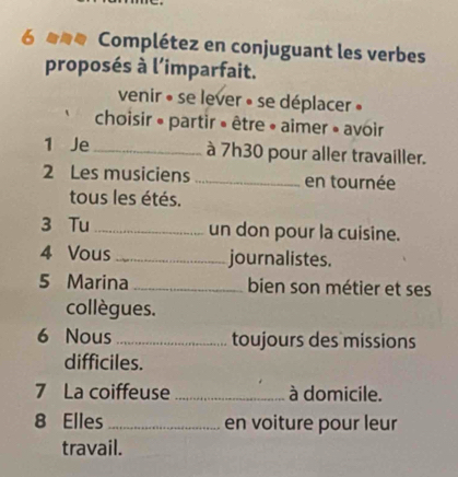 um Complétez en conjuguant les verbes 
proposés à l’imparfait. 
venir » se lever » se déplacer » 
choisir » partir » être » aimer » avoir 
1 Je_ à 7h30 pour aller travailler. 
2 Les musiciens _en tournée 
tous les étés. 
3 Tu_ un don pour la cuisine. 
4 Vous _journalistes. 
5 Marina _bien son métier et ses 
collègues. 
6 Nous _toujours des missions 
difficiles. 
7 La coiffeuse _à domicile. 
8 Elles_ en voiture pour leur 
travail.