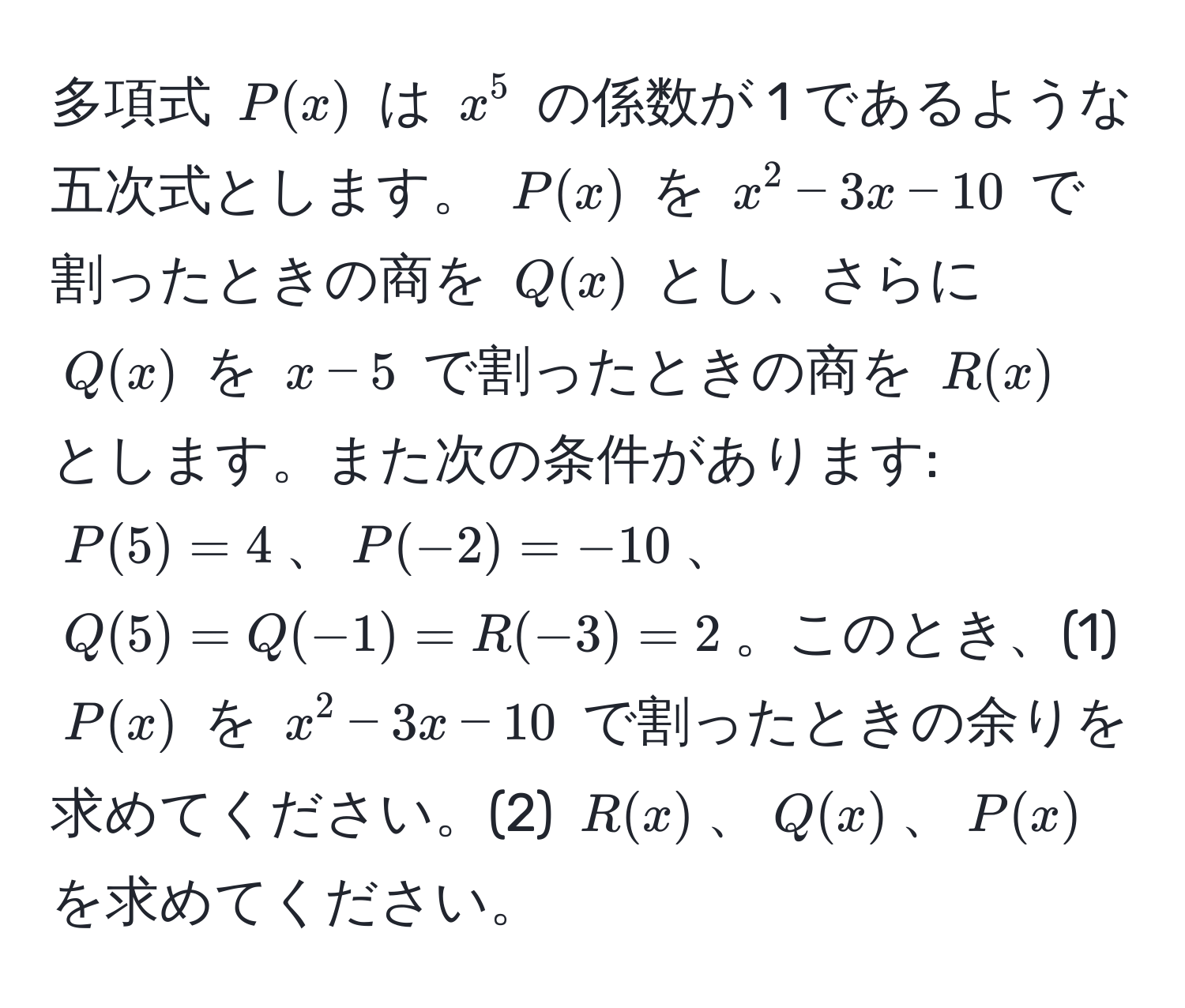 多項式 ( P(x) ) は ( x^5 ) の係数が 1 であるような五次式とします。 ( P(x) ) を ( x^2 - 3x - 10 ) で割ったときの商を ( Q(x) ) とし、さらに ( Q(x) ) を ( x - 5 ) で割ったときの商を ( R(x) ) とします。また次の条件があります: ( P(5) = 4 )、( P(-2) = -10 )、( Q(5) = Q(-1) = R(-3) = 2 )。このとき、(1) ( P(x) ) を ( x^2 - 3x - 10 ) で割ったときの余りを求めてください。(2) ( R(x) )、( Q(x) )、( P(x) ) を求めてください。