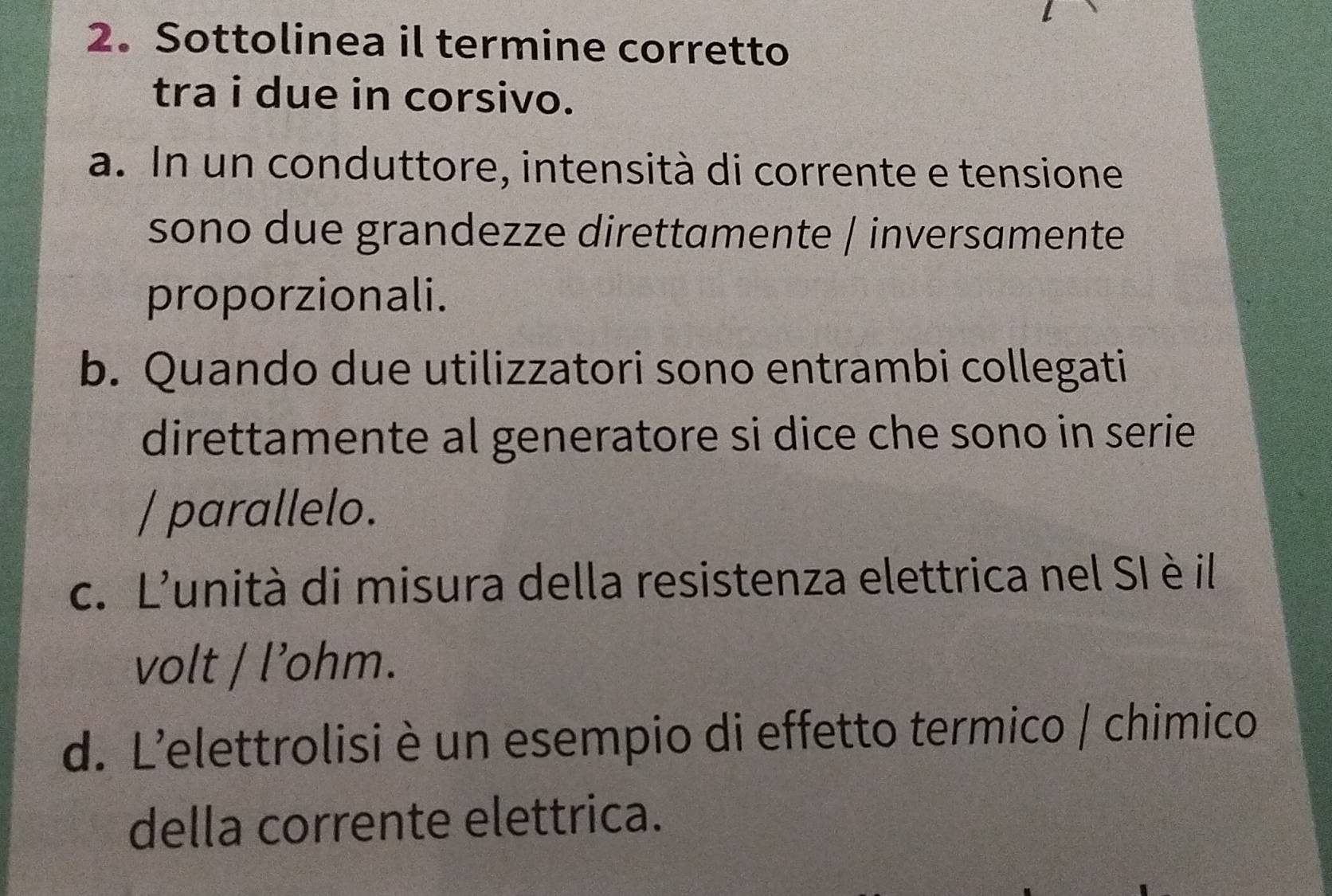 Sottolinea il termine corretto
tra i due in corsivo.
a. In un conduttore, intensità di corrente e tensione
sono due grandezze direttamente / inversamente
proporzionali.
b. Quando due utilizzatori sono entrambi collegati
direttamente al generatore si dice che sono in serie 
/ parallelo.
c. L'unità di misura della resistenza elettrica nel SI è il
volt / l’ohm.
d. L'elettrolisi è un esempio di effetto termico / chimico
della corrente elettrica.