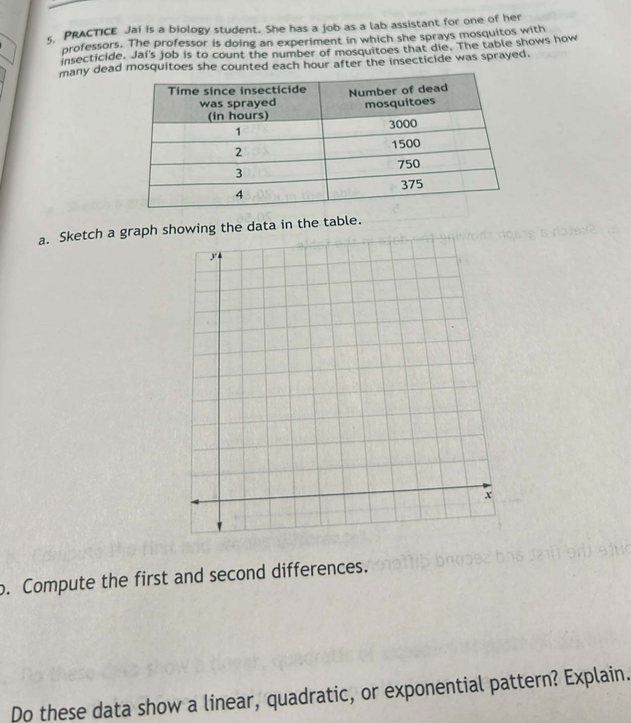 5, PRACTICE Jai is a biology student. She has a job as a lab assistant for one of her 
professors. The professor is doing an experiment in which she sprays mosquitos with 
insecticide. Jai's job is to count the number of mosquitoes that die. The table shows how 
many dead mosquitoes she counted each hour after the insecticide was sprayed. 
a. Sketch a graph showing the data in the table. 
o. Compute the first and second differences. 
Do these data show a linear, quadratic, or exponential pattern? Explain.