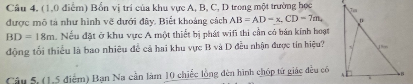 Bốn vị trí của khu vực A, B, C, D trong một trường học 
được mô tả như hình vẽ dưới đây. Biết khoảng cách AB=AD=x, CD=7m,
BD=18m. Nếu đặt ở khu vực A một thiết bị phát wifi thì cần có bán kính hoạt 
động tối thiểu là bao nhiêu đề cả hai khu vực B và D đều nhận được tín hiệu? 
Câu 5. (1,5 điểm) Bạn Na cần làm 10 chiếc lồng đèn hình chóp tứ giác đều có