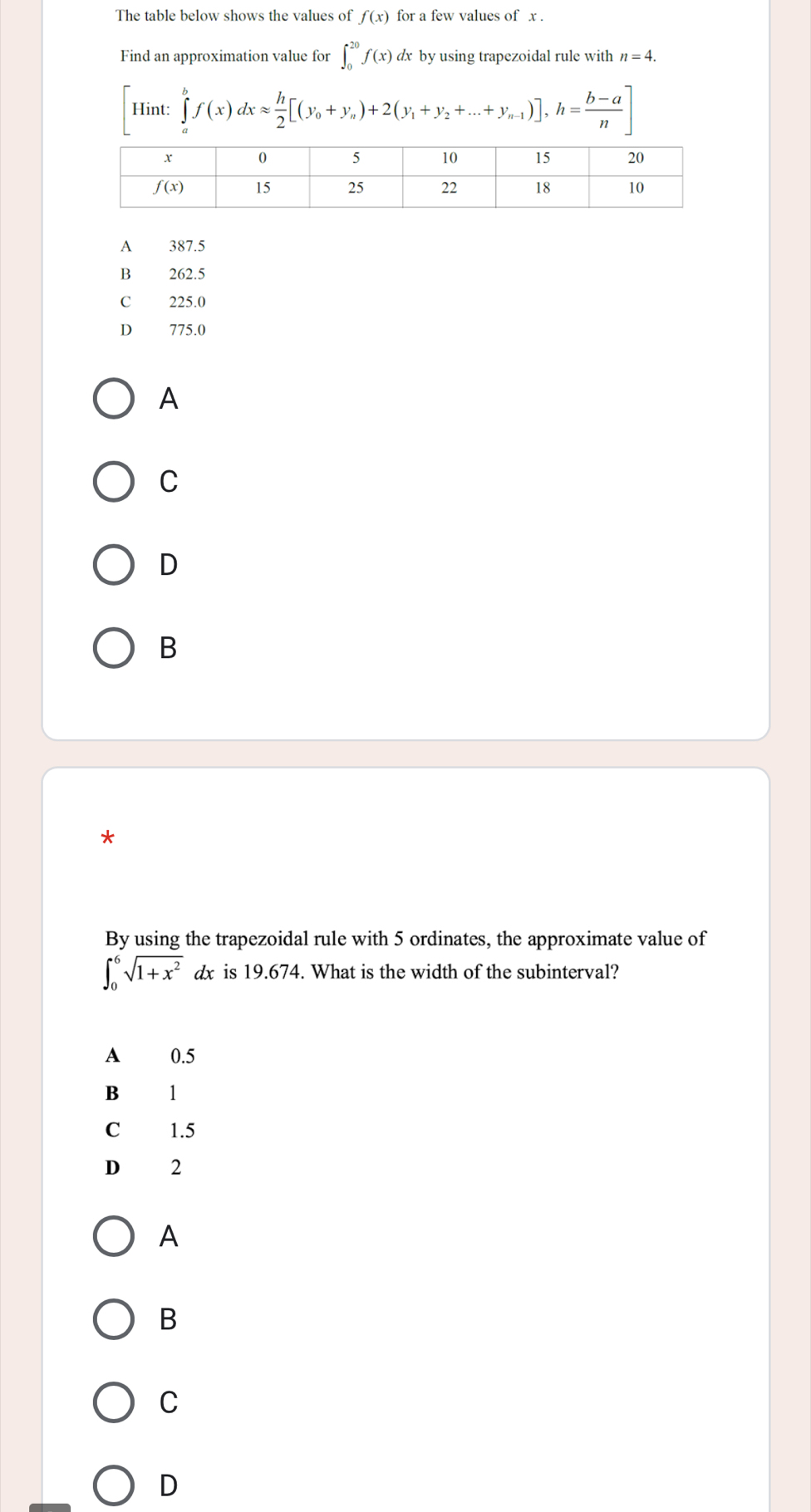 The table below shows the values of f(x) for a few values of x .
Find an approximation value for ∈t _0^((20)f(x) dx by using trapezoidal rule with n=4.
[Hint:∈tlimits _a^bf(x)dxapprox frac h)2[(y_0+y_n)+2(y_1+y_2+...+y_n-1)],h= (b-a)/n ]
A 387.5
B₹ 262.5
225.0
D 775.0
A
C
D
B
*
By using the trapezoidal rule with 5 ordinates, the approximate value of
∈t _0^(6sqrt(1+x^2)) a x is 19.674. What is the width of the subinterval?
A 0.5
B 1
C 1.5
D 2
A
B
C
D