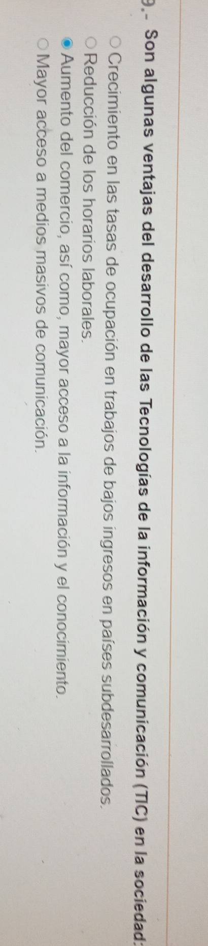 9e Son algunas ventajas del desarrollo de las Tecnologías de la información y comunicación (TIC) en la sociedad:
Crecimiento en las tasas de ocupación en trabajos de bajos ingresos en países subdesarrollados.
Reducción de los horarios laborales.
Aumento del comercio, así como, mayor acceso a la información y el conocimiento.
Mayor acceso a medios masivos de comunicación.