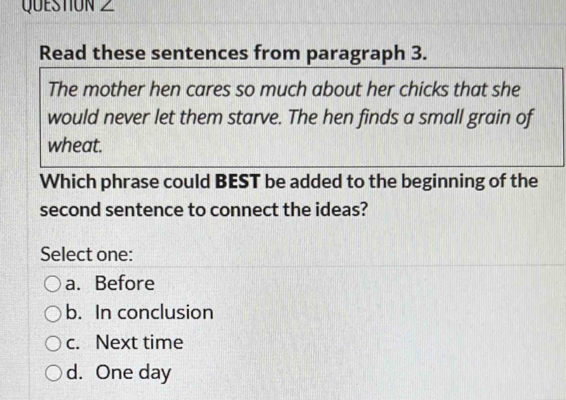 Read these sentences from paragraph 3.
The mother hen cares so much about her chicks that she
would never let them starve. The hen finds a small grain of
wheat.
Which phrase could BEST be added to the beginning of the
second sentence to connect the ideas?
Select one:
a. Before
b. In conclusion
c. Next time
d. One day