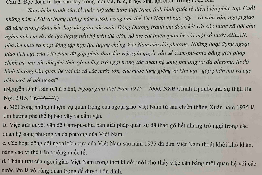 Cầu 2. Đọc đoạn tư liệu sau đây trong môi ý a, b, c, đ học sinh lựa chọn Đung hoạc San.
'Sau chiến tranh của đế quốc Mỹ xâm lược Việt Nam, tình hình quốc tế diễn biến phức tạp. Cuối
những năm 1970 và trong những năm 1980, trong tinh thể Việt Nam bị bao vậy và cấm vận, ngoại giao
đã tăng cường đoàn kết, hợp tác giữa các nước Đông Dương, tranh thủ đoàn kết với các nước xã hội chủ
nghĩa anh em và các lực lượng tiến bộ trên thế giới, nỗ lực cải thiện quan hệ với một số nước ASEAN,
phá âm mưu và hoạt động tập hợp lực lượng chống Việt Nam của đối phương. Những hoạt động ngoại
giao tích cực của Việt Nam đã góp phần đưa đến việc giải quyết vấn đề Cam-pu-chia bằng giải pháp
chính trị, mở các đột phá tháo gỡ những trở ngại trong các quan hệ song phương và đa phương, từ đó
bình thường hóa quan hệ với tất cả các nước lớn, các nước láng giềng và khu vực, góp phần mở ra cục
diện mới về đối ngoại"
(Nguyễn Đình Bản (Chủ biên), Ngoại giao Việt Nam 1945 - 2000, NXB Chính trị quốc gia Sự thật, Hà
Nội, 2015, Tr.446-447)
a. Một trong những nhiệm vụ quan trọng của ngoại giao Việt Nam từ sau chiến thắng Xuân năm 1975 là
tìm hướng phá thế bị bao vây và cấm vận.
b. Việc giải quyết vấn đề Cam-pu-chia bàn giải pháp quân sự đã tháo gỡ hết những trở ngại trong các
quan hệ song phương và đa phương của Việt Nam.
c. Các hoạt động đối ngoại tích cực của Việt Nam sau năm 1975 đã đưa Việt Nam thoát khỏi khó khăn,
nâng cao vị thế trên trường quốc tế.
d. Thành tựu của ngoại giao Việt Nam trong thời kì đổi mới cho thấy việc cân bằng mối quan hệ với các
nước lớn là vô cùng quan trọng để duy trì ổn định.