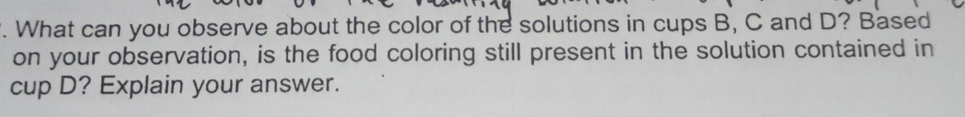 What can you observe about the color of the solutions in cups B, C and D? Based 
on your observation, is the food coloring still present in the solution contained in 
cup D? Explain your answer.