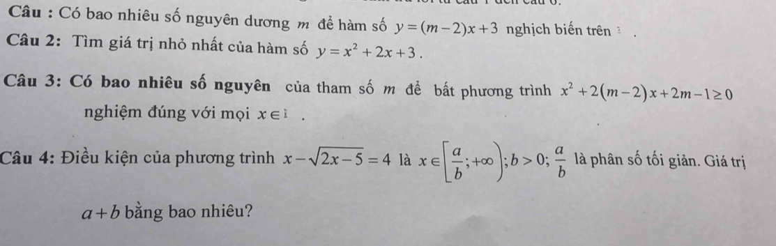 Câu : Có bao nhiêu số nguyên dương m để hàm số y=(m-2)x+3 nghịch biến trên 
Câu 2: Tìm giá trị nhỏ nhất của hàm số y=x^2+2x+3. 
Câu 3: Có bao nhiêu số nguyên của tham số m để bất phương trình x^2+2(m-2)x+2m-1≥ 0
nghiệm đúng với mọi x∈ i. 
Câu 4: Điều kiện của phương trình x-sqrt(2x-5)=4 là x∈ [ a/b ;+∈fty ); b>0;  a/b  là phân số tối giản. Giá trị
a+b bằng bao nhiêu?