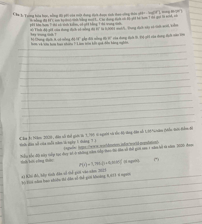 Trong hóa học, nồng độ pH của một dung dịch được tính theo công thức pH=-log [H^+] , trong đô [H^+]
là nồng độ H°( ion hydro) tính bằng mol/L. Các dung dịch có độ pH bé hơn 7 thì gọi là acid, có 
pH lớn hơn 7 thì có tính kiềm, có pH bằng 7 thì trung tính. 
a) Tính độ pH của dung dịch có nồng độ H^+ là 0,0001 mol/L. Dung dịch này có tính acid, kiểm 
hay trung tinh ? 
b) Dung dịch A có nồng độ H^+ gấp đôi nồng d H^+ của dung dịch B. Độ pH của dung dịch nào lớn 
_hơn và lớn hơn bao nhiêu ? Làm tròn kết quả đến hàng nghìn. 
_ 
_ 
_ 
_ 
_ 
_ 
_ 
_ 
_ 
_ 
_ 
_ 
Câu 3: Năm 2020 , dân số thế giới là 7, 795 tỉ người và tốc độ tăng dân số 1,05 % /năm (Mốc thời điểm đề 
tính dân số của mỗi năm là ngày 1 tháng 7 .) 
(nguồn: https://www.worldmeters.infor/world-population). 
Nếu tốc độ này tiếp tục duy trì ở những năm tiếp theo thì dân số thế giới sau ự năm kể từ năm 2020 được 
tính bởi công thức: (*)
P(t)=7,795.(1+0,0105)' (tỉ người). 
a) Khi đó, hãy tính dân số thể giới vào năm 2025 
_ 
b) Hỏi năm bao nhiêu thì dân số thế giới khoảng 8,653 tỉ người 
_ 
_ 
_ 
_ 
_