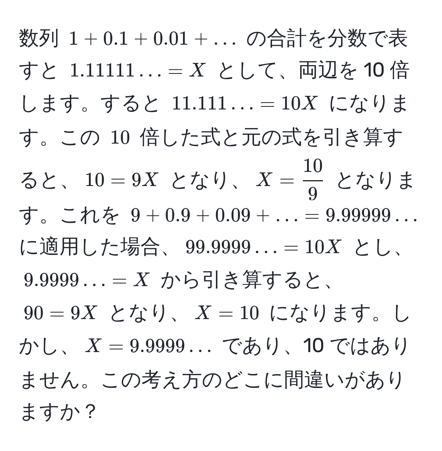 数列 $1 + 0.1 + 0.01 + ...$ の合計を分数で表すと $1.11111... = X$ として、両辺を 10 倍します。すると $11.111... = 10X$ になります。この $10$ 倍した式と元の式を引き算すると、$10 = 9X$ となり、$X =  10/9 $ となります。これを $9 + 0.9 + 0.09 + ... = 9.99999...$ に適用した場合、$99.9999... = 10X$ とし、$9.9999... = X$ から引き算すると、$90 = 9X$ となり、$X = 10$ になります。しかし、$X = 9.9999...$ であり、10 ではありません。この考え方のどこに間違いがありますか？