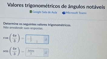 Valores trigonométricos de ângulos notáveis 
|Google Sala de Aula Microsoft Teams 
Determine os seguintes valores trigonométricos. 
Não arredonde suas respostas.
cos ( 4π /3 )=- 1/2 
sen ( 4π /3 )= frac π 