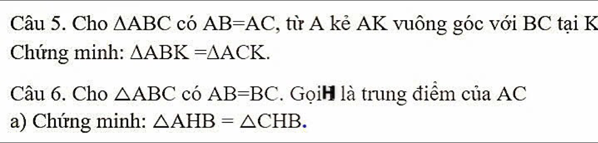 Cho △ ABC có AB=AC , từ A kẻ AK vuông góc với BC tại K 
Chứng minh: △ ABK=△ ACK. 
Câu 6. Cho △ ABC có AB=BC. Gọih là trung điểm của AC
a) Chứng minh: △ AHB=△ CHB.