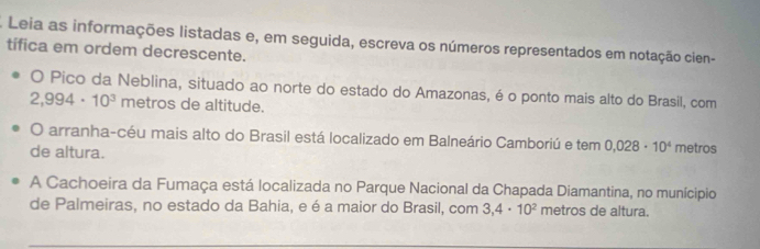 Leia as informações listadas e, em seguida, escreva os números representados em notação cien- 
tífica em ordem decrescente. 
O Pico da Neblina, situado ao norte do estado do Amazonas, é o ponto mais alto do Brasil, com
2,994· 10^3 metros de altitude. 
O arranha-céu mais alto do Brasil está localizado em Balneário Camboriú e tem 0,028· 10^4 metros
de altura. 
A Cachoeira da Fumaça está localizada no Parque Nacional da Chapada Diamantina, no munícipio 
de Palmeiras, no estado da Bahia, e é a maior do Brasil, com 3,4· 10^2 metros de altura.