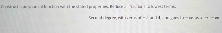 Construct a polynomial function with the stated properties. Reduce all fractions to lowest terms. 
Second-degree, with zeros of −5 and 4, and goes to − ∞ as x → − ∞.