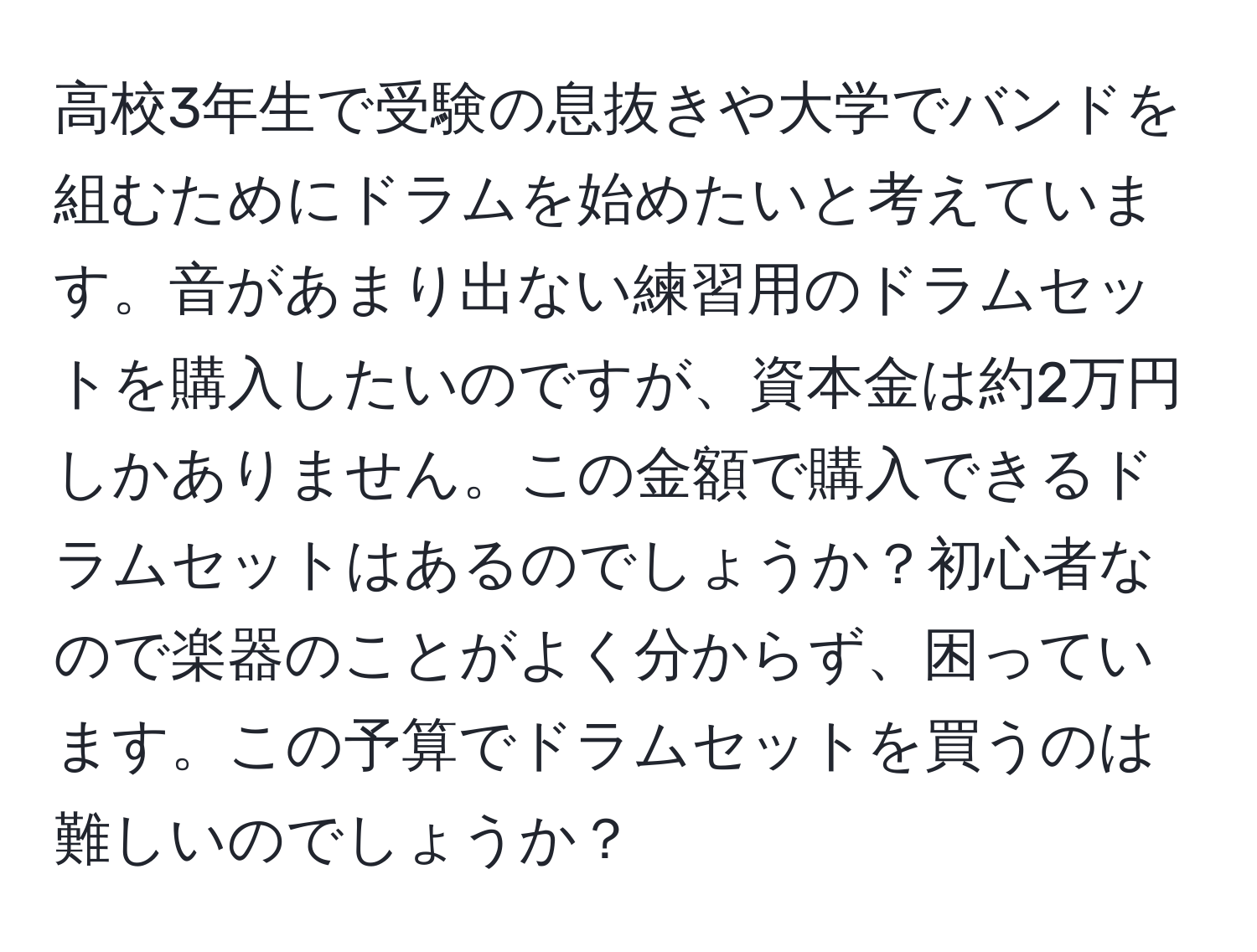 高校3年生で受験の息抜きや大学でバンドを組むためにドラムを始めたいと考えています。音があまり出ない練習用のドラムセットを購入したいのですが、資本金は約2万円しかありません。この金額で購入できるドラムセットはあるのでしょうか？初心者なので楽器のことがよく分からず、困っています。この予算でドラムセットを買うのは難しいのでしょうか？