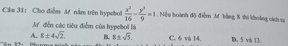 Cho điểm M nằm trên hypebol  x^2/16 - y^2/9 =1. Nếu hoành độ điểm M bằng 8 thì khoảng cách từ
Mộ đến các tiêu điểm của hypebol là
B.
A. 8± 4sqrt(2). 8± sqrt(5). C. 6 và 14. D. 5 và 13.
Câu 32: Phương trình