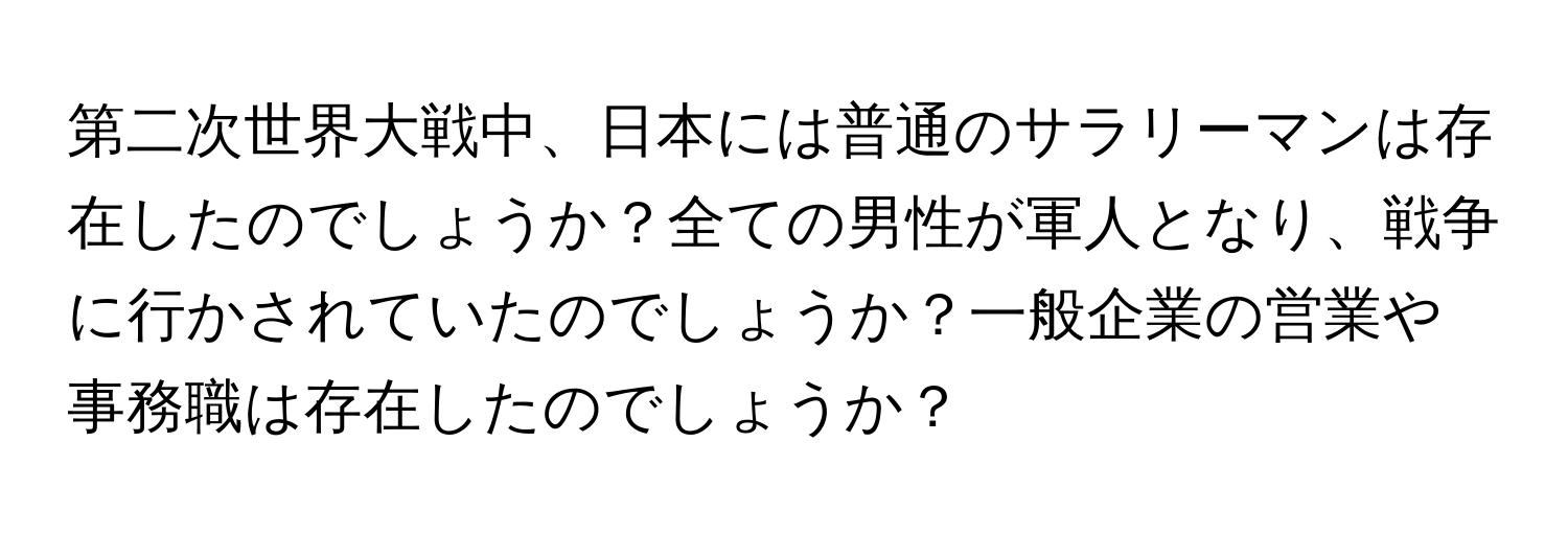 第二次世界大戦中、日本には普通のサラリーマンは存在したのでしょうか？全ての男性が軍人となり、戦争に行かされていたのでしょうか？一般企業の営業や事務職は存在したのでしょうか？