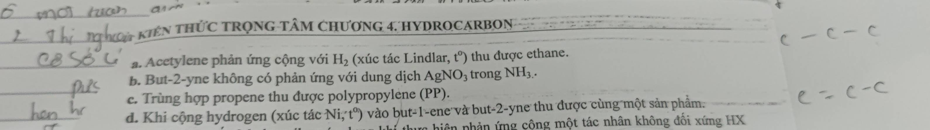 an
Ca kiên thức trọng tâm chương 4. hydrocarbon
a. Acetylene phản ứng cộng với H_2 (xúc tác Lindlar, t°) thu được ethane.
B. But -2 -yne không có phản ứng với dung dịch AgNO_3 trong NH_3.
c. Trùng hợp propene thu được polypropylene (PP).
d. Khi cộng hydrogen (xúc tác Ni, t^o) vào but -1 -ene và but -2 -yne thu được cùng một sản phẩm.
hiê n phản ứng công một tác nhân không đối xứng HX