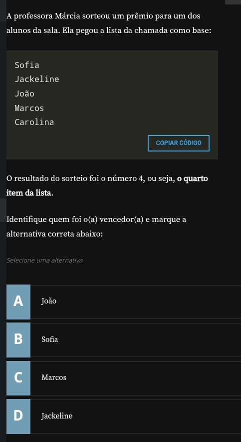 A professora Márcia sorteou um prêmio para um dos
alunos da sala. Ela pegou a lista da chamada como base:
Sofia
Jackeline
João
Marcos
Carolina
COPIAR CÓDIGO
O resultado do sorteio foi o número 4, ou seja, o quarto
item da lista.
Identifique quem foi o(a) vencedor (a) e marque a
alternativa correta abaixo:
Selecione uma alternativa
A João
Sofia
Marcos
Jackeline