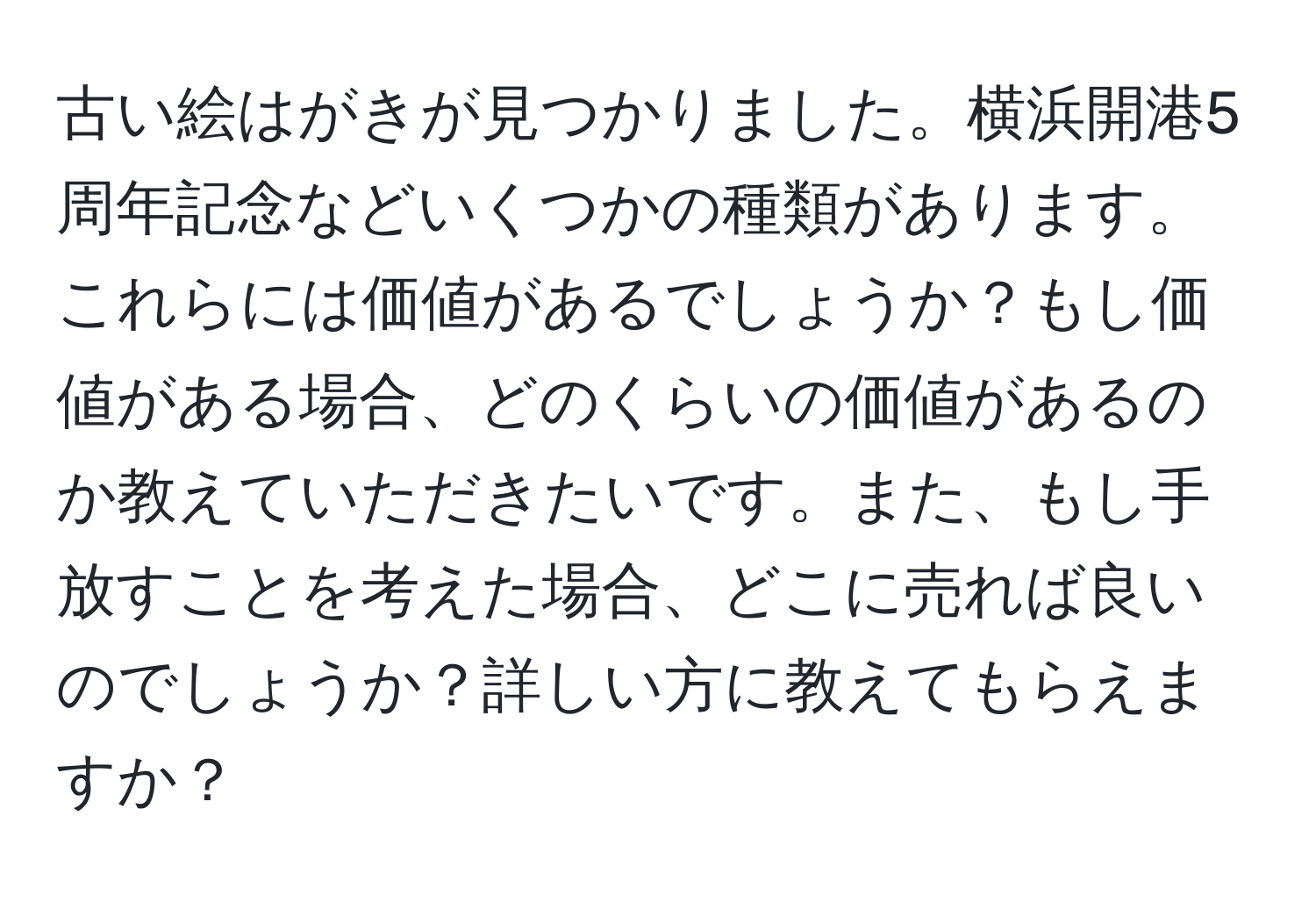 古い絵はがきが見つかりました。横浜開港5周年記念などいくつかの種類があります。これらには価値があるでしょうか？もし価値がある場合、どのくらいの価値があるのか教えていただきたいです。また、もし手放すことを考えた場合、どこに売れば良いのでしょうか？詳しい方に教えてもらえますか？