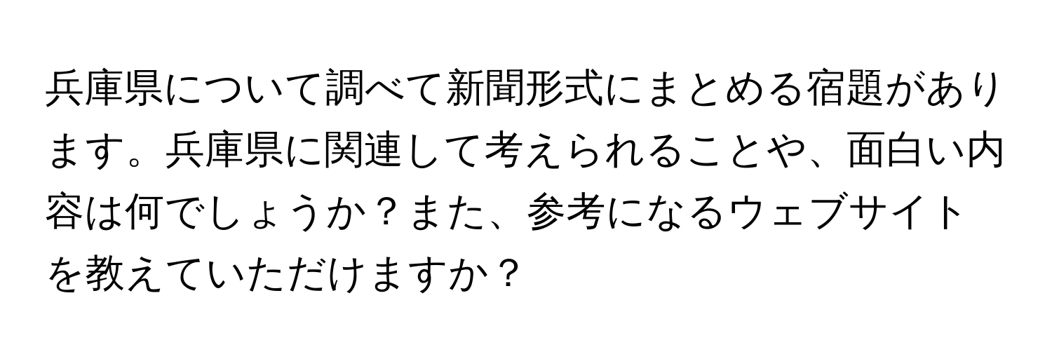 兵庫県について調べて新聞形式にまとめる宿題があります。兵庫県に関連して考えられることや、面白い内容は何でしょうか？また、参考になるウェブサイトを教えていただけますか？