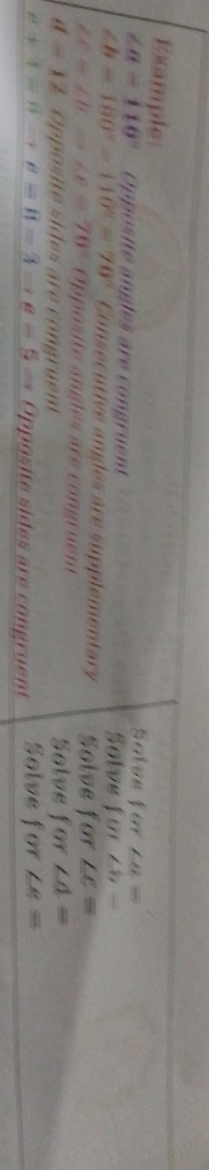 Example Solve for ∠ a=
∠ a=110° Opposite angles are congruent Solve for ∠ b=
∠ b=180°-110°=70° Consecutive angles are supplementary Solve for ∠ c=
∠ C≌ ∠ b=∠ C=70° Opposite angles are congruent
d=12 Opposite sides are congruent Solve for ∠ d=
s!= 3=8to 8=8to 8=5= Opposite sides are congruent Solve for ∠ e=