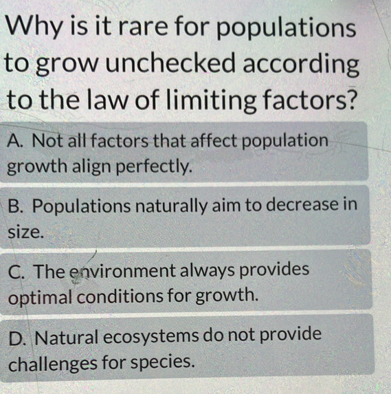 Why is it rare for populations
to grow unchecked according
to the law of limiting factors?
A. Not all factors that affect population
growth align perfectly.
B. Populations naturally aim to decrease in
size.
C. The environment always provides
optimal conditions for growth.
D. Natural ecosystems do not provide
challenges for species.