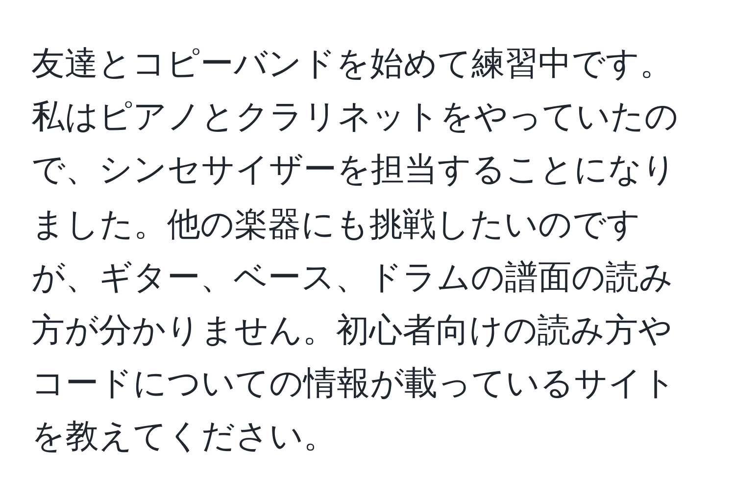 友達とコピーバンドを始めて練習中です。私はピアノとクラリネットをやっていたので、シンセサイザーを担当することになりました。他の楽器にも挑戦したいのですが、ギター、ベース、ドラムの譜面の読み方が分かりません。初心者向けの読み方やコードについての情報が載っているサイトを教えてください。