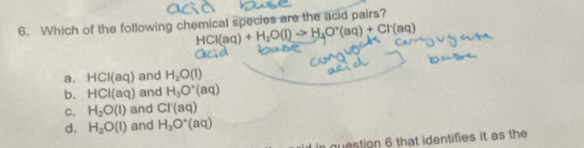 Which of the following chemical species are the acid pairs?
HCl(aq)+H_2O(l)to H_3O^+(aq)+Cl^-(aq)
a. HCI(aq) and H_2O(l)
b. HCI(aq) and H_3O^+(aq)
C. H_2O(l) and CT(aq)
d. H_2O(l) and H_3O^+(aq)
question 6 that identifies it as the