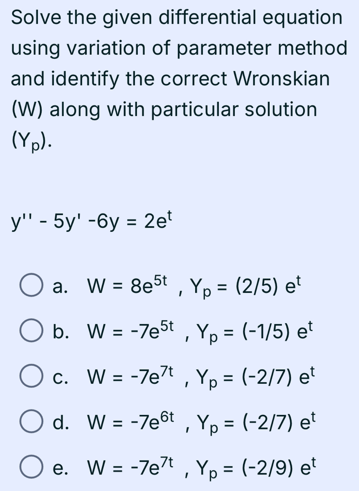 Solve the given differential equation
using variation of parameter method
and identify the correct Wronskian
(W) along with particular solution
(Y_p).
y''-5y'-6y=2e^t
a. W=8e^(5t), Y_p=(2/5)e^t
b. W=-7e^(5t), Y_p=(-1/5)e^t
C. W=-7e^(7t), Y_p=(-2/7)e^t
d. W=-7e^(6t), Y_p=(-2/7)e^t
e. W=-7e^(7t), Y_p=(-2/9)e^t