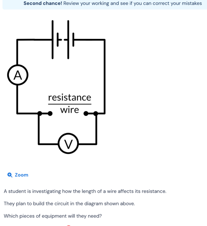 Second chance! Review your working and see if you can correct your mistakes 
Zoom 
A student is investigating how the length of a wire affects its resistance. 
They plan to build the circuit in the diagram shown above. 
Which pieces of equipment will they need?