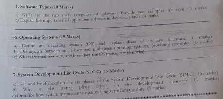 Software Types (10 Marks) 
a) What are the two main categories of software? Provide two examples for each. (6 marks) 
_ 
b) Explain the importance of application software in day-to-day tasks. (4 marks) 
6. Operating Systems (15 Marks) 
_ 
a) Define an operating system (OS) and explain three of its key functions. (6 marks) 
_ 
b) Distinguish between single-user and multi-user operating systems, providing examples (6 marks) 
c) What is virtual memory, and how does the OS manage it? (3 marks) 
7. System Development Life Cycle (SDLC) (15 Marks) 
a) List and briefly explain the six phases of the System Development Life Cycle (SDLC). (6 marks) 
b) Why is the testing phase critical in the development process? (4 marks) 
c) Describe how system maintenance ensures long-term functionality. (5 marka)