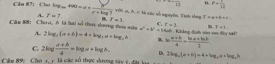 r=-frac 12 D. P= 1/12 
Câu 87: Cho log _700490=a+ b/c+log 7  với a, b, c là các số nguyên. Tính tổng
T=a+b+c.
A. T=7. B. T=3. C. D. T=1. 
Câu 88: Choa, b là hai số thực dương thỏa mãn a^2+b^2=14ab T=2. Khẳng định nào sau đây sai?
A. 2log _2(a+b)=4+log _2a+log _2b. B. ln  (a+b)/4 = (ln a+ln b)/2 .
C. 2log  (a+b)/4 =log a+log b. D. 2log _4(a+b)=4+log _4a+log _4b. 
Câu 89: Cho xậ y là các số thực dương tủy ý, đặt loa