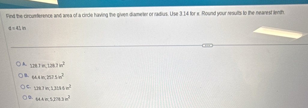 Find the circumference and area of a circle having the given diameter or radius. Use 3.14 for π. Round your results to the nearest tenth.
d=41in
A. 128.7in; 128.7in^2
B. 64.4in; 257.5in^2
C. 128.7in; 1, 319.6in^2
D. 64.4in; 5,278.3in^2