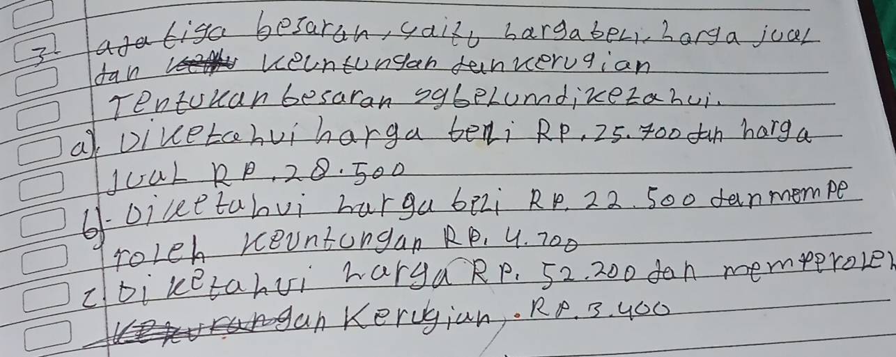 agatiga besarah, gail bargaber, borga jual 
dan 
veuntungan fanverugian 
Tentouan besaran sg6eLumdizezahui. 
a Divetchui harga beli Rp, 25. 400 dan harga 
JuaL RP, 28. 500
6-oiceetalvi harga bei Rp. 22. 500 danmempe 
roleh reuntongan RP, 4. 700
cDi ketahvi hargaRp. 52, 200 dan memperoler 
an Kerugian. RP. 3. yO0