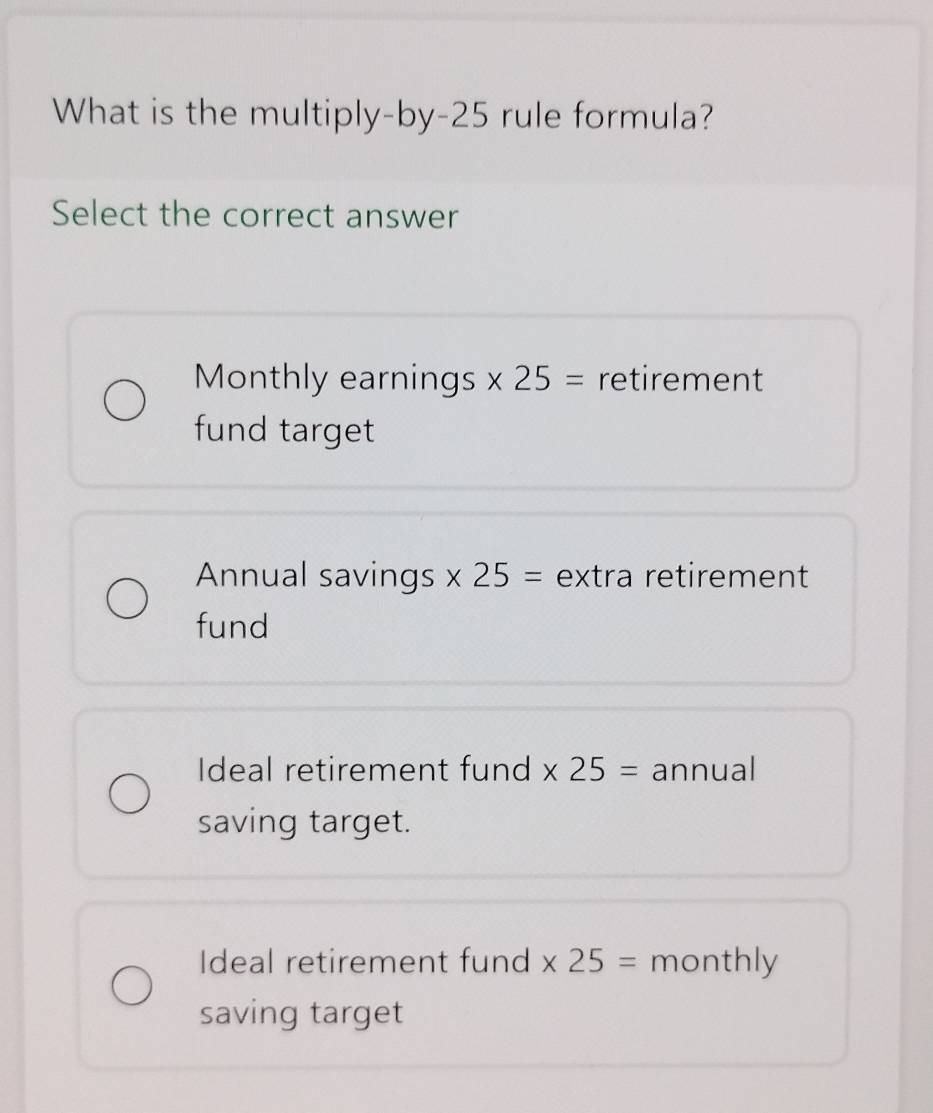 What is the multiply-by -25 rule formula?
Select the correct answer
Monthly earnings * 25= retirement
fund target
Annual savings * 25= extra retirement
fund
Ideal retirement fund * 25= annual
saving target.
Ideal retirement fund * 25= monthly
saving target