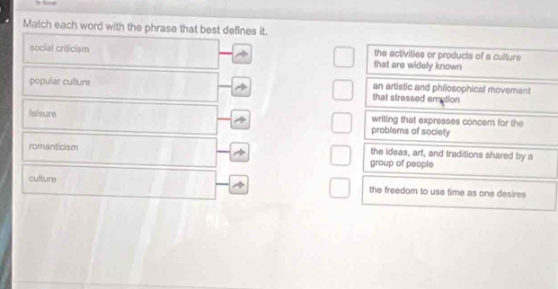 Match each word with the phrase that best defines it.
social criticism the activities or products of a culture
that are widely known
popular culture an artistic and philosophical movement
that stressed emption
leisure writing that expresses concern for the
problems of society
romanticism the ideas, art, and traditions shared by a
group of people
culture the freedom to use time as one desires