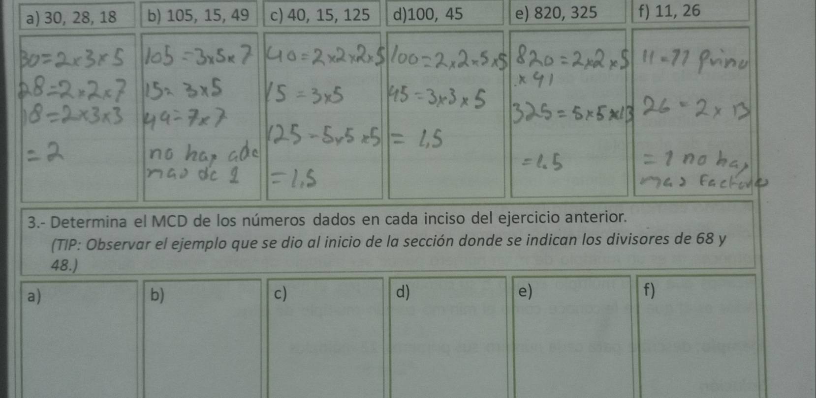 30, 28, 18 b) 105, 15, 49 c) 40, 15, 125 d) 100, 45 e) 820, 325 f) 11, 26
3.- Determina el MCD de los números dados en cada inciso del ejercicio anterior. 
(TIP: Observar el ejemplo que se dio al inicio de la sección donde se indican los divisores de 68 y
48.) 
a) 
b) 
c) 
d) 
e) 
f)